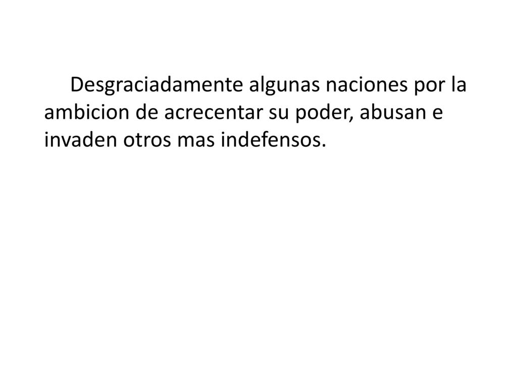 Desgraciadamente algunas naciones por la ambicion de acrecentar su poder, abusan e invaden otros mas indefensos.