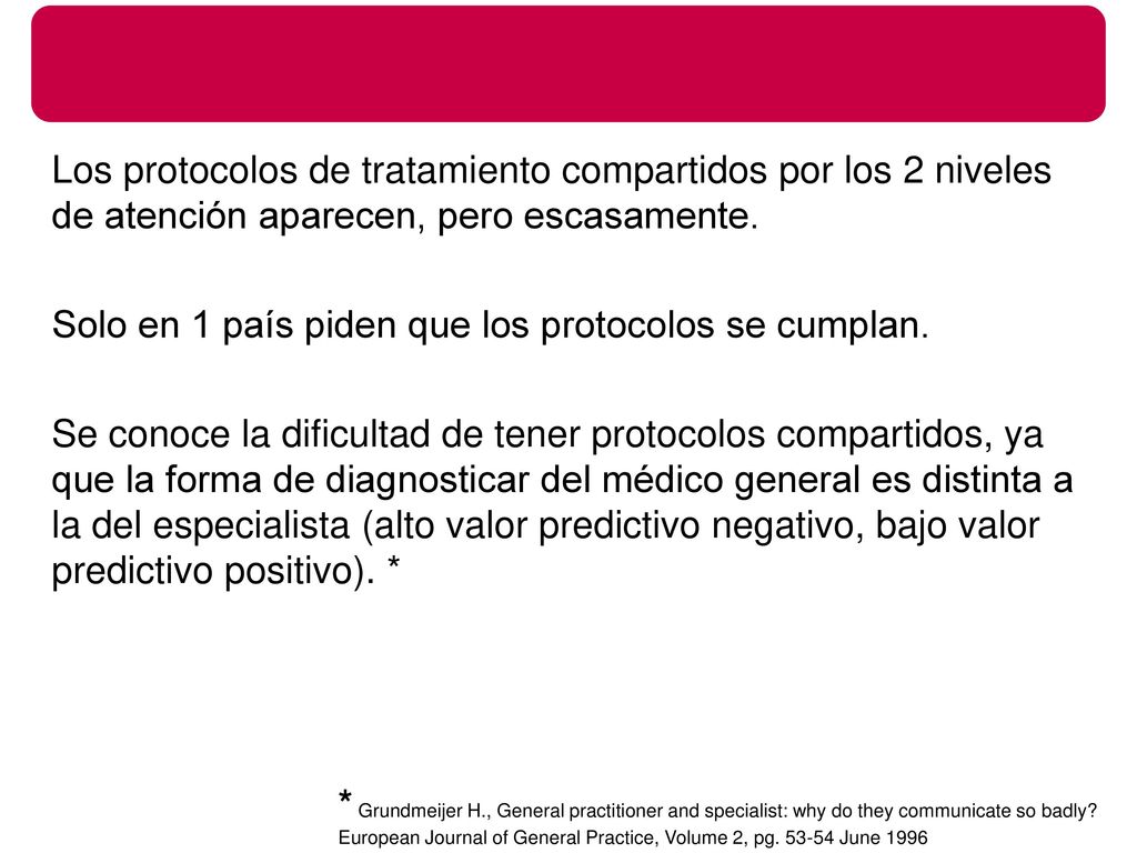Los protocolos de tratamiento compartidos por los 2 niveles de atención aparecen, pero escasamente. Solo en 1 país piden que los protocolos se cumplan. Se conoce la dificultad de tener protocolos compartidos, ya que la forma de diagnosticar del médico general es distinta a la del especialista (alto valor predictivo negativo, bajo valor predictivo positivo). *
