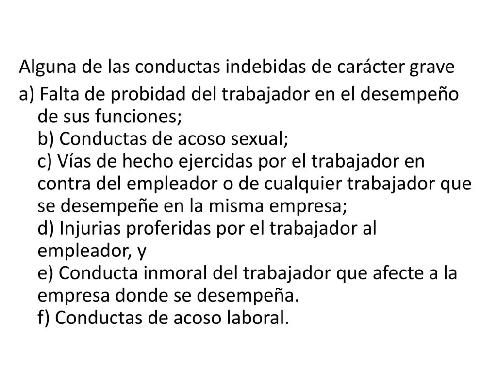 Alguna de las conductas indebidas de carácter grave a) Falta de probidad del trabajador en el desempeño de sus funciones; b) Conductas de acoso sexual; c) Vías de hecho ejercidas por el trabajador en contra del empleador o de cualquier trabajador que se desempeñe en la misma empresa; d) Injurias proferidas por el trabajador al empleador, y e) Conducta inmoral del trabajador que afecte a la empresa donde se desempeña.