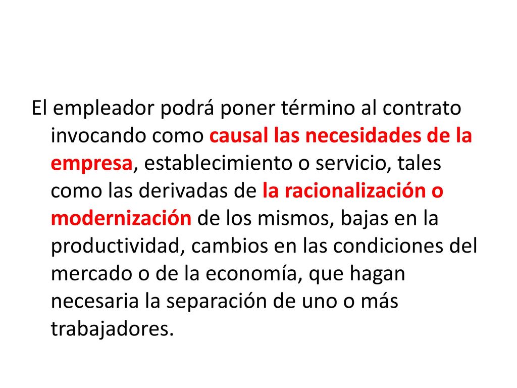 El empleador podrá poner término al contrato invocando como causal las necesidades de la empresa, establecimiento o servicio, tales como las derivadas de la racionalización o modernización de los mismos, bajas en la productividad, cambios en las condiciones del mercado o de la economía, que hagan necesaria la separación de uno o más trabajadores.