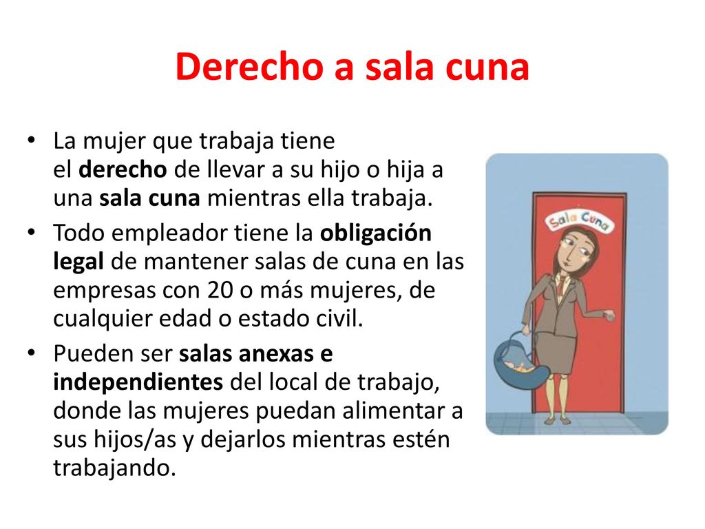 Derecho a sala cuna La mujer que trabaja tiene el derecho de llevar a su hijo o hija a una sala cuna mientras ella trabaja.