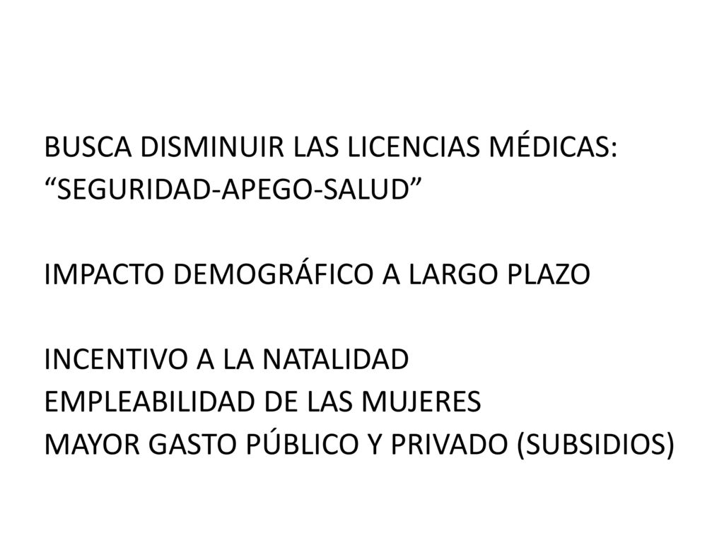 BUSCA DISMINUIR LAS LICENCIAS MÉDICAS: SEGURIDAD-APEGO-SALUD IMPACTO DEMOGRÁFICO A LARGO PLAZO INCENTIVO A LA NATALIDAD EMPLEABILIDAD DE LAS MUJERES MAYOR GASTO PÚBLICO Y PRIVADO (SUBSIDIOS)
