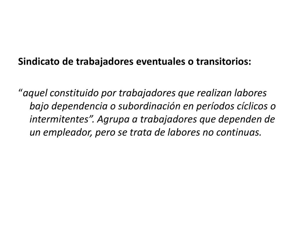 Sindicato de trabajadores eventuales o transitorios: aquel constituido por trabajadores que realizan labores bajo dependencia o subordinación en períodos cíclicos o intermitentes .