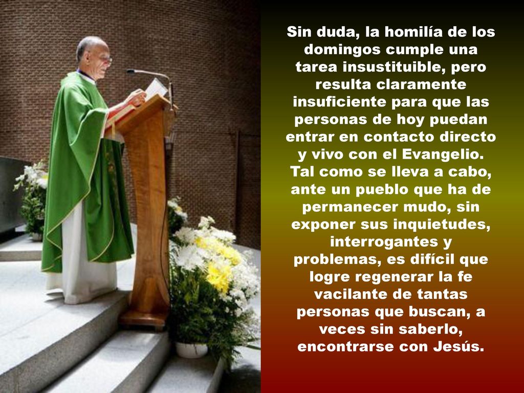 Sin duda, la homilía de los domingos cumple una tarea insustituible, pero resulta claramente insuficiente para que las personas de hoy puedan entrar en contacto directo y vivo con el Evangelio.