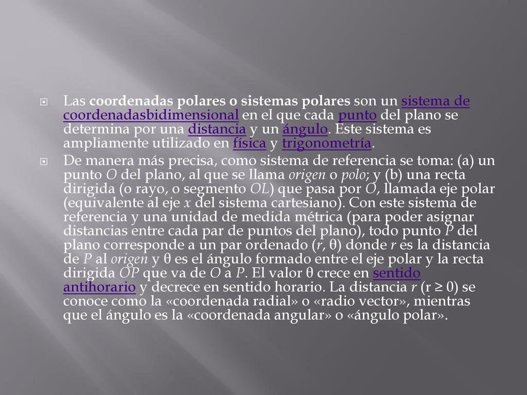 Las coordenadas polares o sistemas polares son un sistema de coordenadasbidimensional en el que cada punto del plano se determina por una distancia y un ángulo. Este sistema es ampliamente utilizado en física y trigonometría.