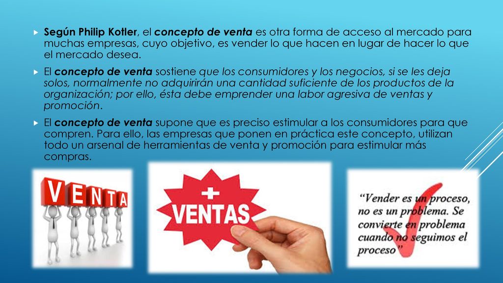 Según Philip Kotler, el concepto de venta es otra forma de acceso al mercado para muchas empresas, cuyo objetivo, es vender lo que hacen en lugar de hacer lo que el mercado desea.