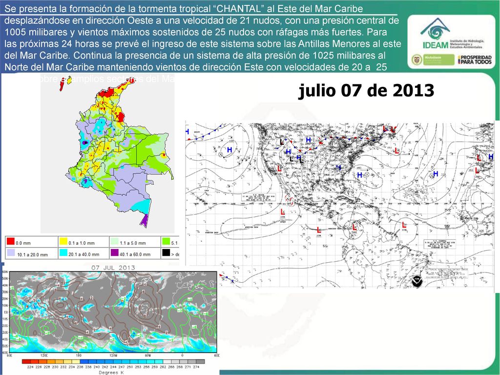 Se presenta la formación de la tormenta tropical CHANTAL al Este del Mar Caribe desplazándose en dirección Oeste a una velocidad de 21 nudos, con una presión central de 1005 milibares y vientos máximos sostenidos de 25 nudos con ráfagas más fuertes. Para las próximas 24 horas se prevé el ingreso de este sistema sobre las Antillas Menores al este del Mar Caribe. Continua la presencia de un sistema de alta presión de 1025 milibares al Norte del Mar Caribe manteniendo vientos de dirección Este con velocidades de 20 a 25 nudos sobre el amplios sectores del Mar Caribe colombiano