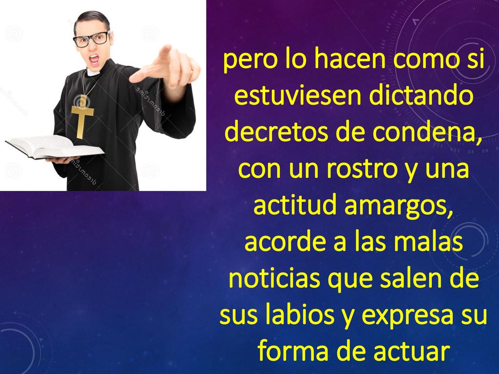 pero lo hacen como si estuviesen dictando decretos de condena, con un rostro y una actitud amargos, acorde a las malas noticias que salen de sus labios y expresa su forma de actuar