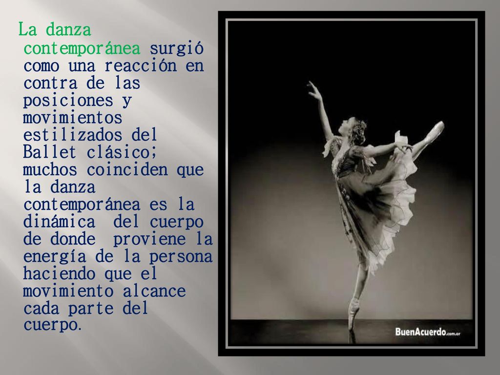 La danza contemporánea surgió como una reacción en contra de las posiciones y movimientos estilizados del Ballet clásico; muchos coinciden que la danza contemporánea es la dinámica del cuerpo de donde proviene la energía de la persona haciendo que el movimiento alcance cada parte del cuerpo.