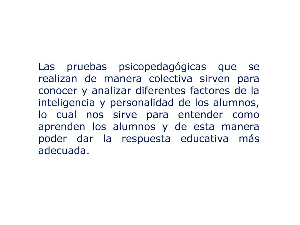 Las pruebas psicopedagógicas que se realizan de manera colectiva sirven para conocer y analizar diferentes factores de la inteligencia y personalidad de los alumnos, lo cual nos sirve para entender como aprenden los alumnos y de esta manera poder dar la respuesta educativa más adecuada.