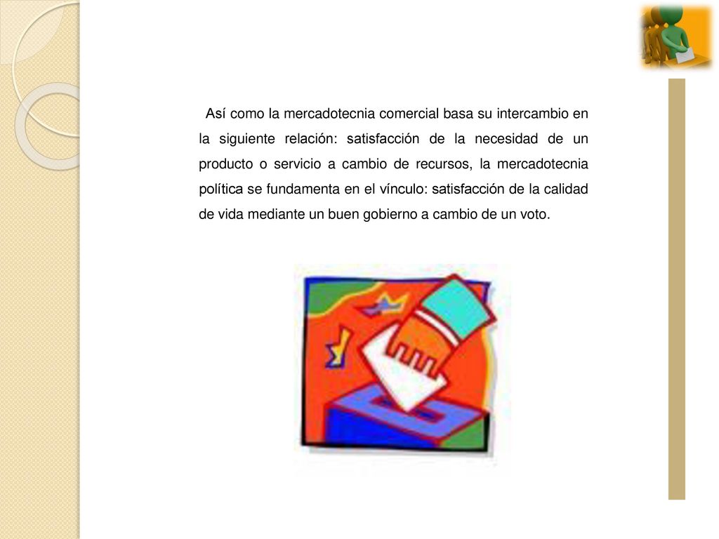 Así como la mercadotecnia comercial basa su intercambio en la siguiente relación: satisfacción de la necesidad de un producto o servicio a cambio de recursos, la mercadotecnia política se fundamenta en el vínculo: satisfacción de la calidad de vida mediante un buen gobierno a cambio de un voto.