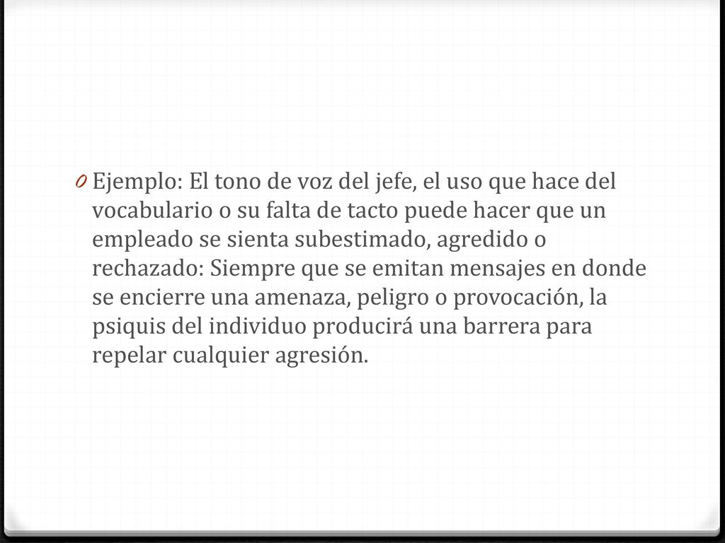 Ejemplo: El tono de voz del jefe, el uso que hace del vocabulario o su falta de tacto puede hacer que un empleado se sienta subestimado, agredido o rechazado: Siempre que se emitan mensajes en donde se encierre una amenaza, peligro o provocación, la psiquis del individuo producirá una barrera para repelar cualquier agresión.