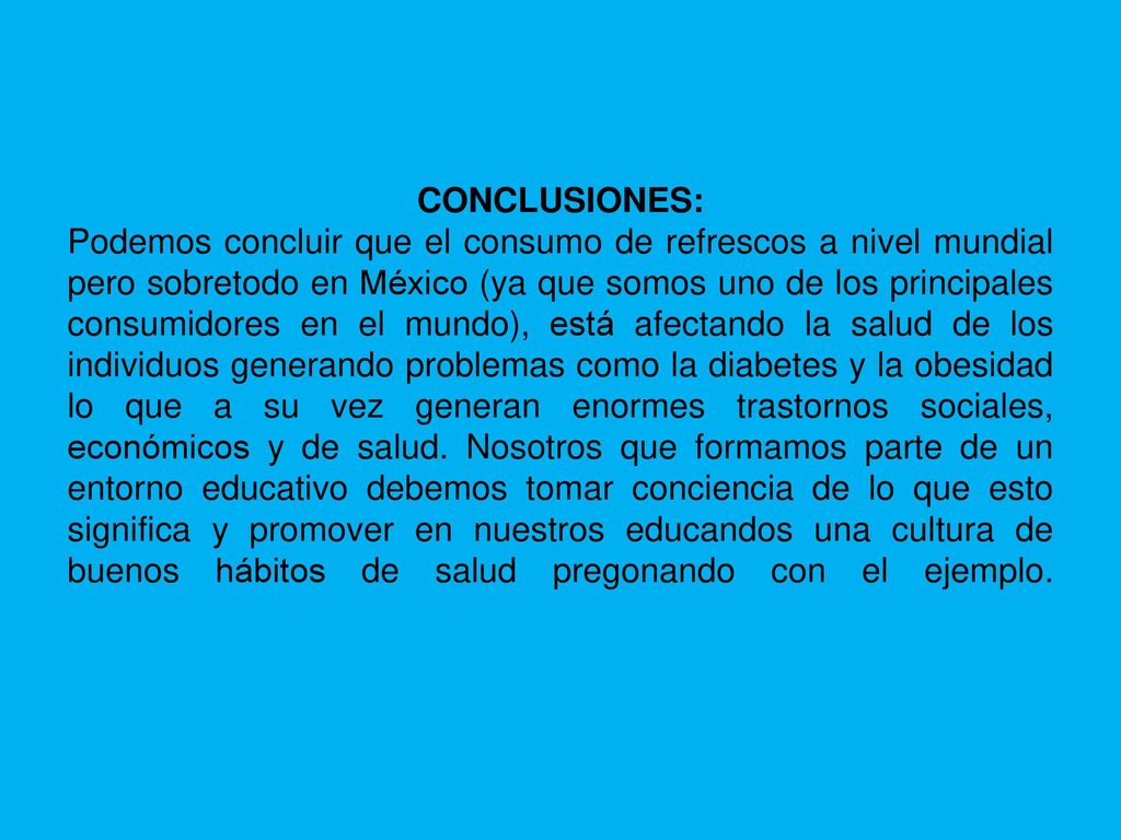 CONCLUSIONES: Podemos concluir que el consumo de refrescos a nivel mundial pero sobretodo en México (ya que somos uno de los principales consumidores en el mundo), está afectando la salud de los individuos generando problemas como la diabetes y la obesidad lo que a su vez generan enormes trastornos sociales, económicos y de salud.