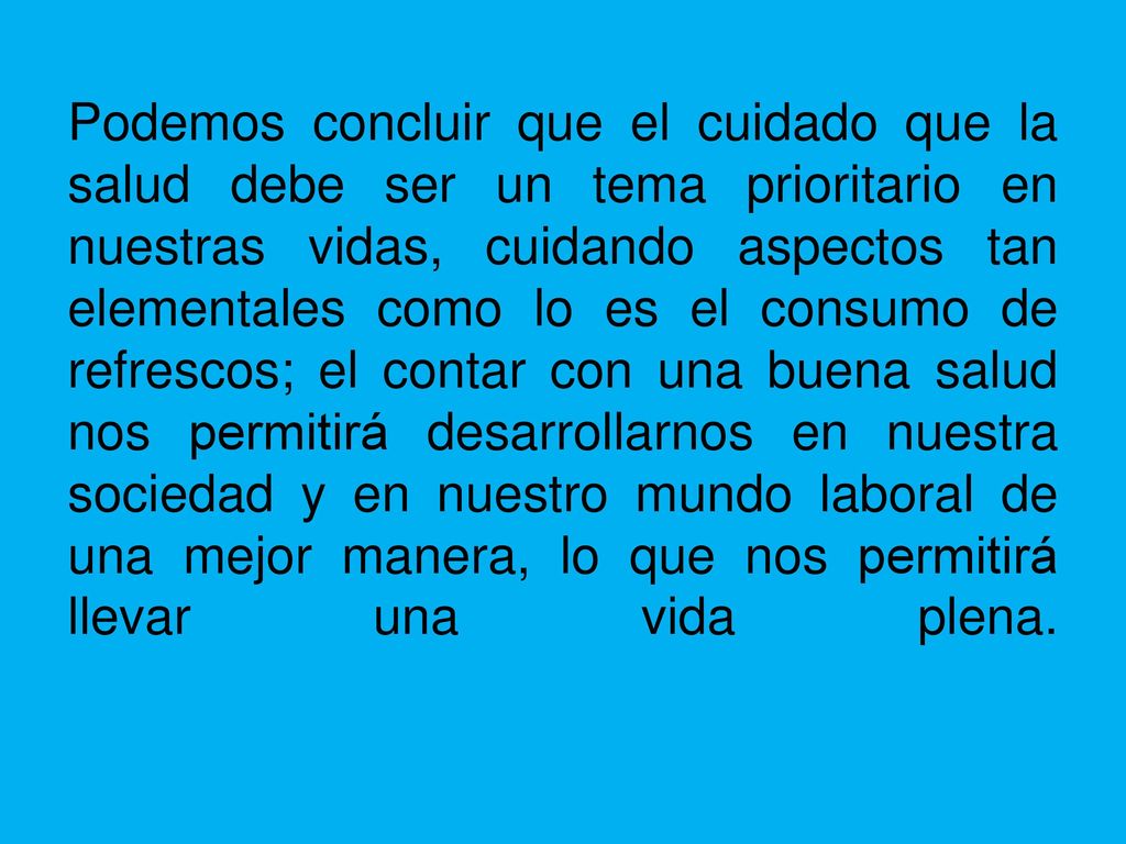 Podemos concluir que el cuidado que la salud debe ser un tema prioritario en nuestras vidas, cuidando aspectos tan elementales como lo es el consumo de refrescos; el contar con una buena salud nos permitirá desarrollarnos en nuestra sociedad y en nuestro mundo laboral de una mejor manera, lo que nos permitirá llevar una vida plena.