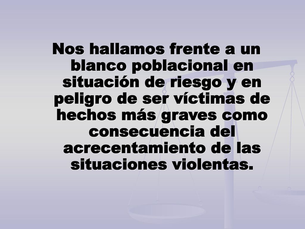 Nos hallamos frente a un blanco poblacional en situación de riesgo y en peligro de ser víctimas de hechos más graves como consecuencia del acrecentamiento de las situaciones violentas.