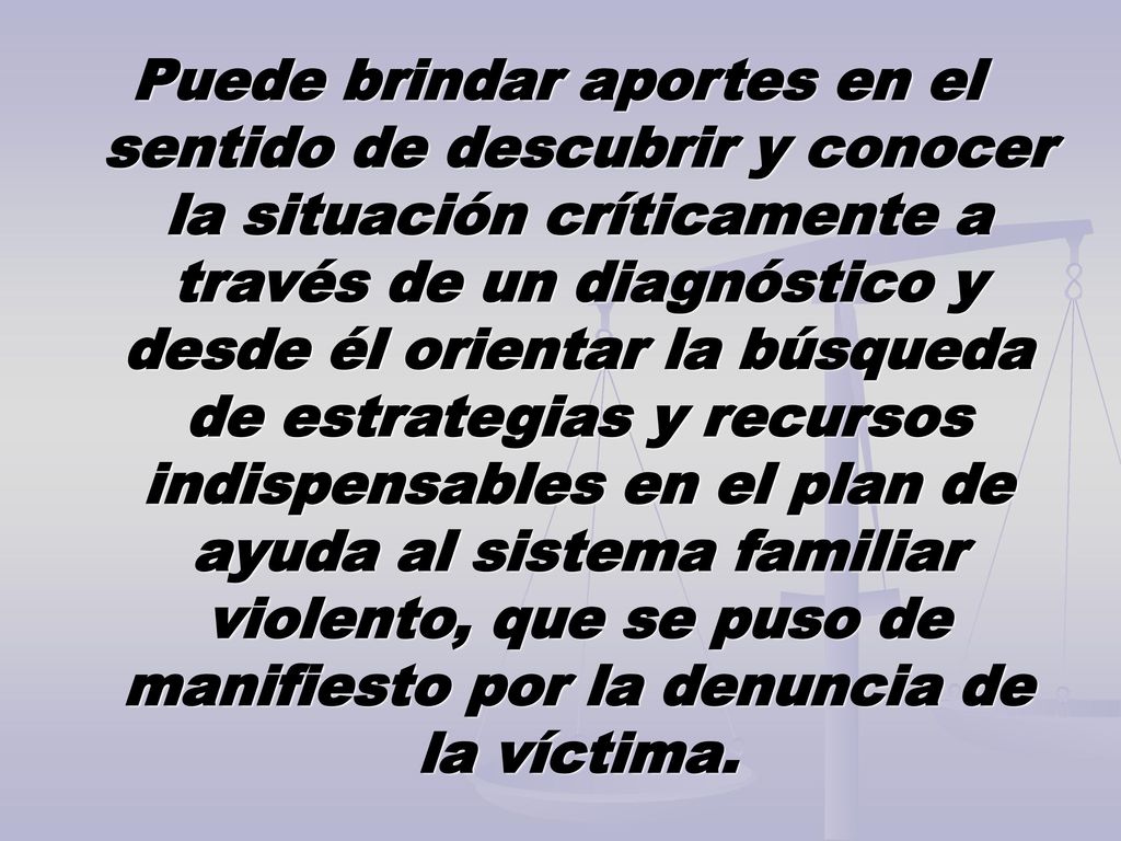 Puede brindar aportes en el sentido de descubrir y conocer la situación críticamente a través de un diagnóstico y desde él orientar la búsqueda de estrategias y recursos indispensables en el plan de ayuda al sistema familiar violento, que se puso de manifiesto por la denuncia de la víctima.