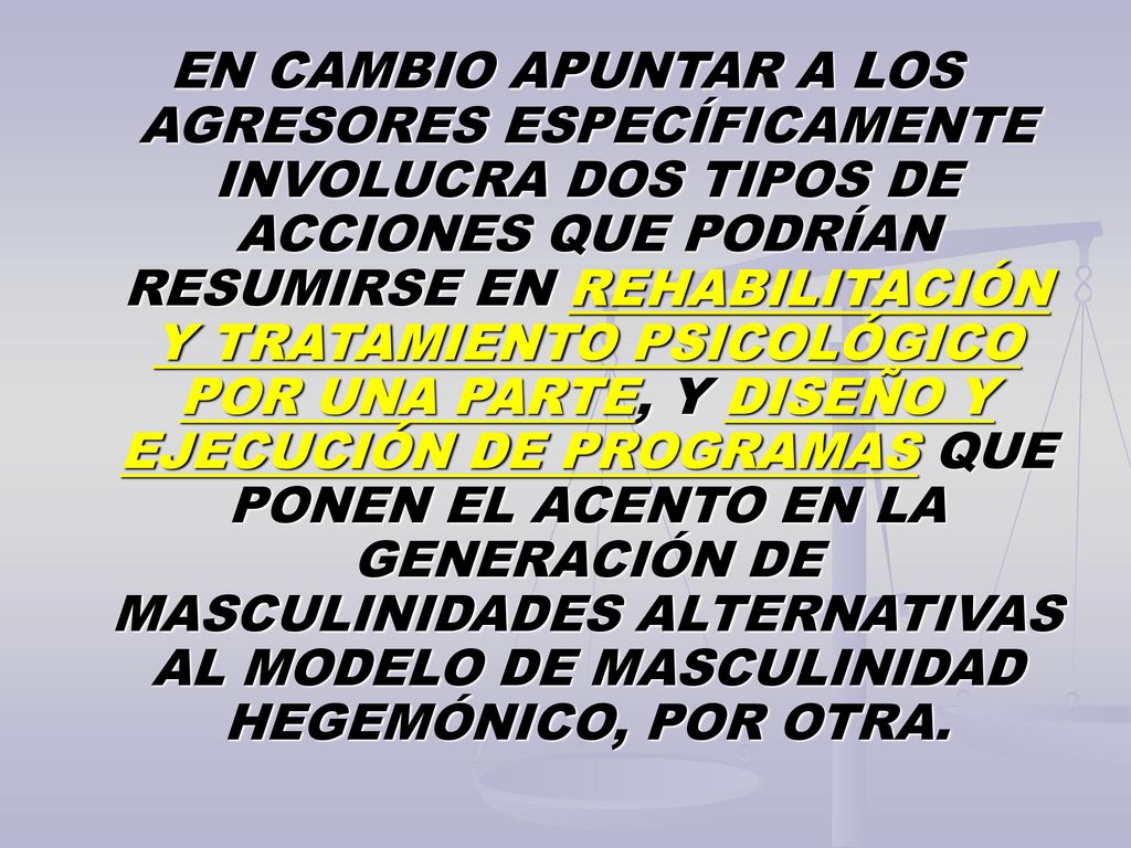 EN CAMBIO APUNTAR A LOS AGRESORES ESPECÍFICAMENTE INVOLUCRA DOS TIPOS DE ACCIONES QUE PODRÍAN RESUMIRSE EN REHABILITACIÓN Y TRATAMIENTO PSICOLÓGICO POR UNA PARTE, Y DISEÑO Y EJECUCIÓN DE PROGRAMAS QUE PONEN EL ACENTO EN LA GENERACIÓN DE MASCULINIDADES ALTERNATIVAS AL MODELO DE MASCULINIDAD HEGEMÓNICO, POR OTRA.