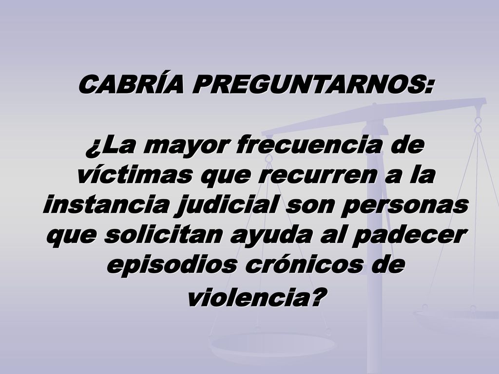 CABRÍA PREGUNTARNOS: ¿La mayor frecuencia de víctimas que recurren a la instancia judicial son personas que solicitan ayuda al padecer episodios crónicos de violencia