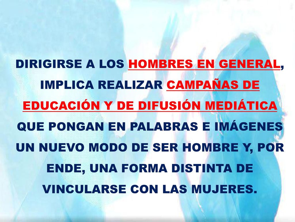 DIRIGIRSE A LOS HOMBRES EN GENERAL, IMPLICA REALIZAR CAMPAÑAS DE EDUCACIÓN Y DE DIFUSIÓN MEDIÁTICA QUE PONGAN EN PALABRAS E IMÁGENES UN NUEVO MODO DE SER HOMBRE Y, POR ENDE, UNA FORMA DISTINTA DE VINCULARSE CON LAS MUJERES.