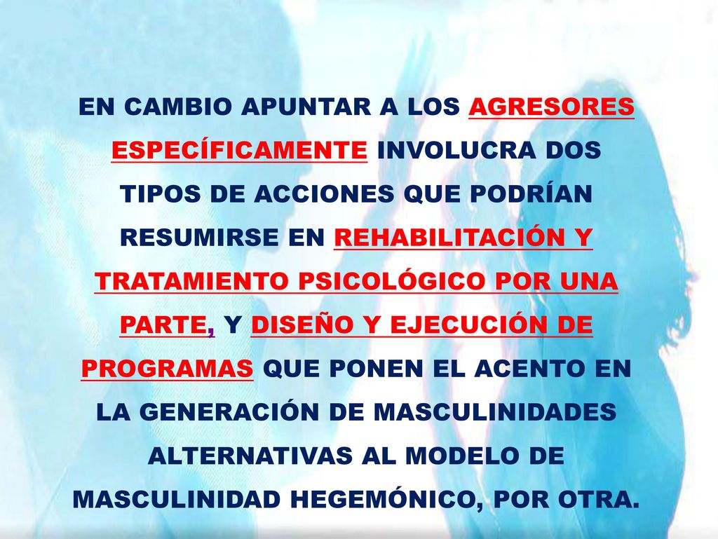 EN CAMBIO APUNTAR A LOS AGRESORES ESPECÍFICAMENTE INVOLUCRA DOS TIPOS DE ACCIONES QUE PODRÍAN RESUMIRSE EN REHABILITACIÓN Y TRATAMIENTO PSICOLÓGICO POR UNA PARTE, Y DISEÑO Y EJECUCIÓN DE PROGRAMAS QUE PONEN EL ACENTO EN LA GENERACIÓN DE MASCULINIDADES ALTERNATIVAS AL MODELO DE MASCULINIDAD HEGEMÓNICO, POR OTRA.