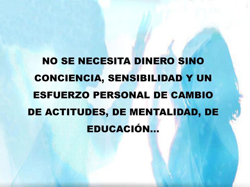 NO SE NECESITA DINERO SINO CONCIENCIA, SENSIBILIDAD Y UN ESFUERZO PERSONAL DE CAMBIO DE ACTITUDES, DE MENTALIDAD, DE EDUCACIÓN...