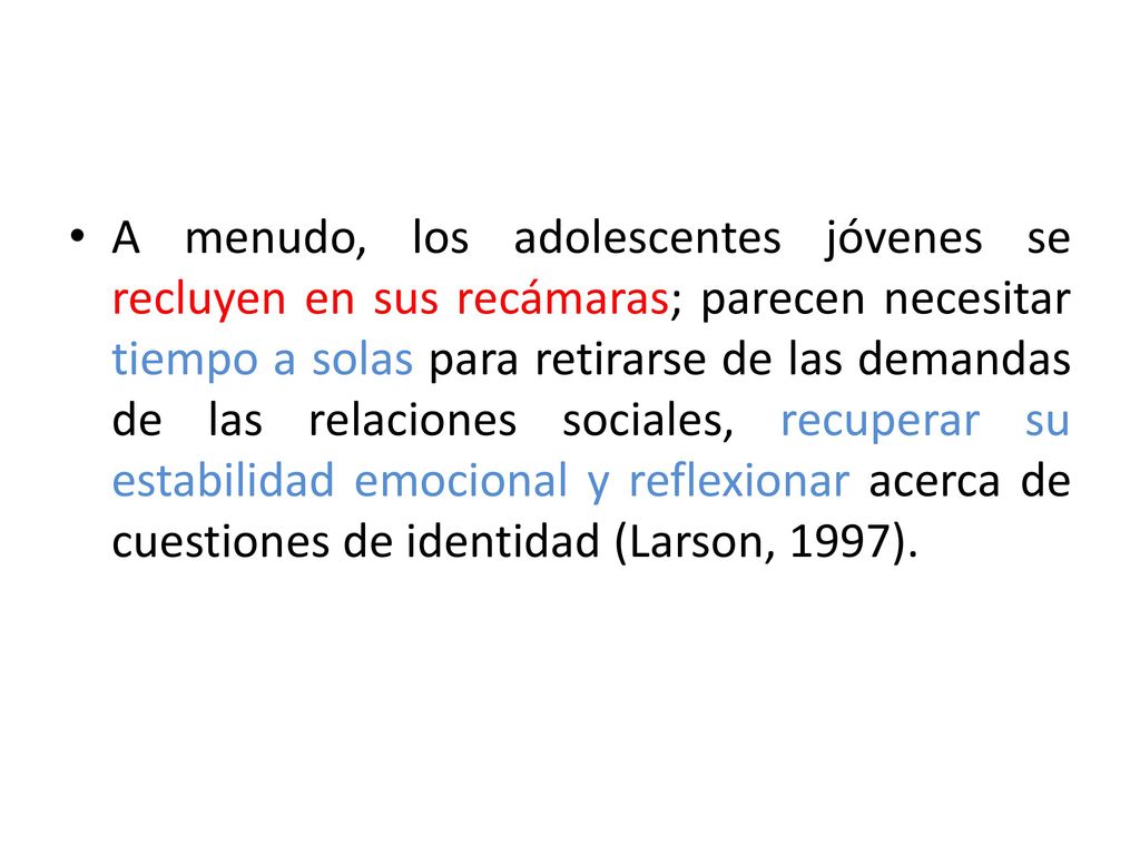 A menudo, los adolescentes jóvenes se recluyen en sus recámaras; parecen necesitar tiempo a solas para retirarse de las demandas de las relaciones sociales, recuperar su estabilidad emocional y reflexionar acerca de cuestiones de identidad (Larson, 1997).