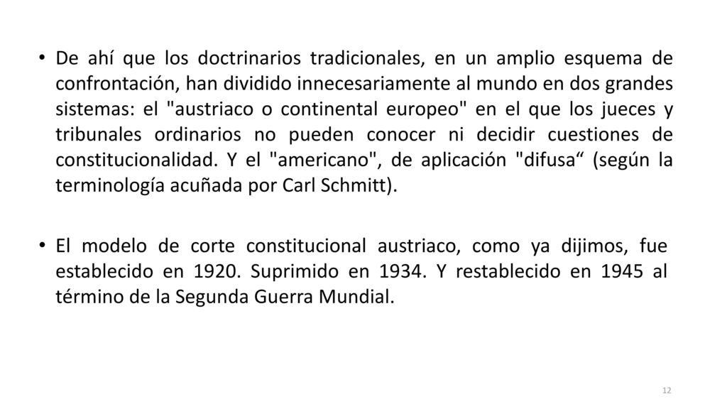 De ahí que los doctrinarios tradicionales, en un amplio esquema de confrontación, han dividido innecesariamente al mundo en dos grandes sistemas: el austriaco o continental europeo en el que los jueces y tribunales ordinarios no pueden conocer ni decidir cuestiones de constitucionalidad. Y el americano , de aplicación difusa (según la terminología acuñada por Carl Schmitt).