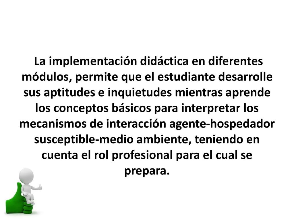 La implementación didáctica en diferentes módulos, permite que el estudiante desarrolle sus aptitudes e inquietudes mientras aprende los conceptos básicos para interpretar los mecanismos de interacción agente-hospedador susceptible-medio ambiente, teniendo en cuenta el rol profesional para el cual se prepara.