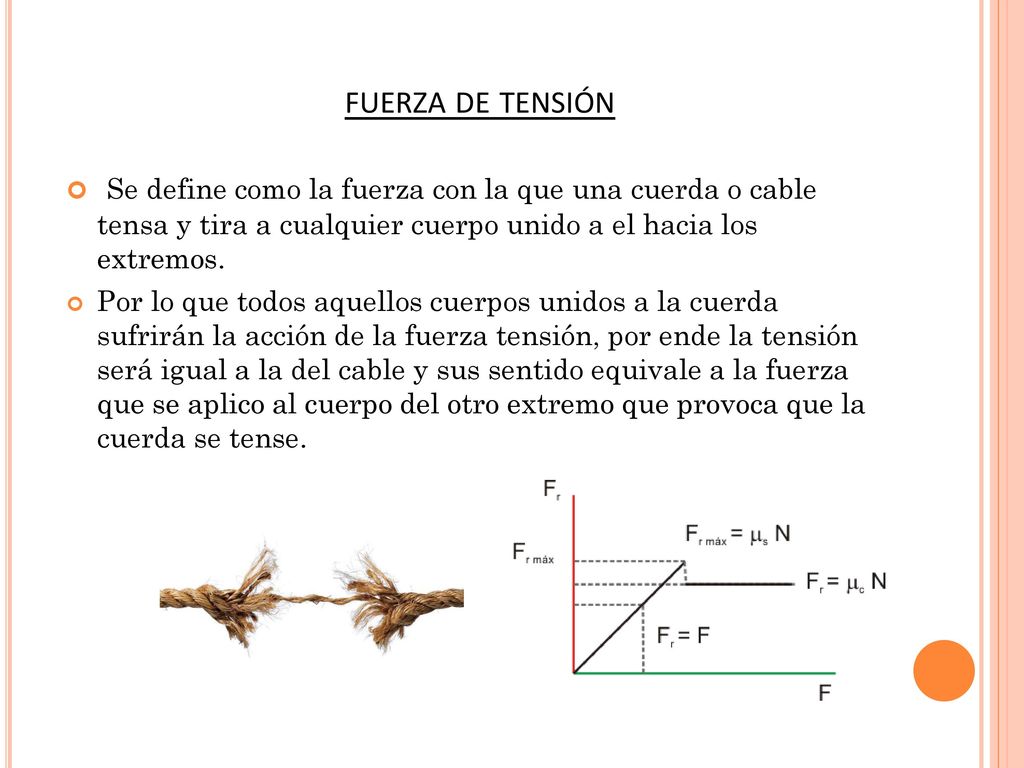 fuerza de tensión Se define como la fuerza con la que una cuerda o cable tensa y tira a cualquier cuerpo unido a el hacia los extremos.