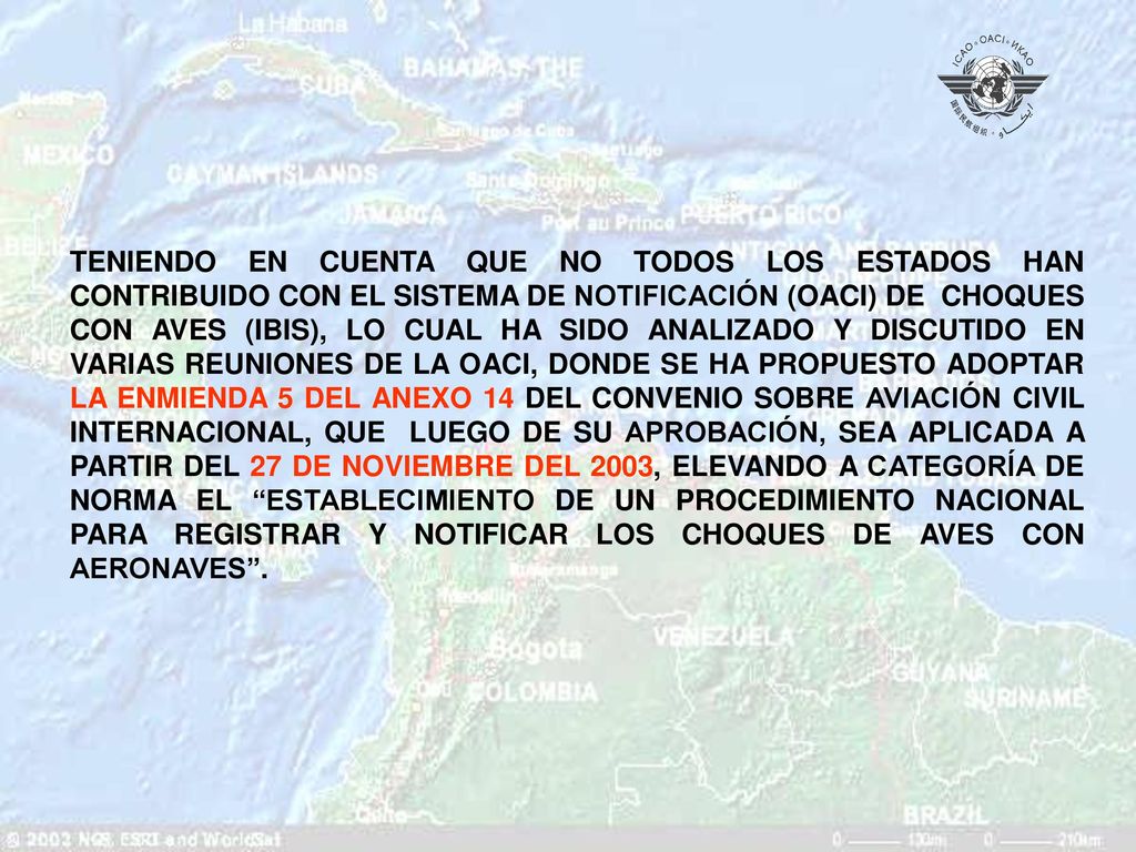 TENIENDO EN CUENTA QUE NO TODOS LOS ESTADOS HAN CONTRIBUIDO CON EL SISTEMA DE NOTIFICACIÓN (OACI) DE CHOQUES CON AVES (IBIS), LO CUAL HA SIDO ANALIZADO Y DISCUTIDO EN VARIAS REUNIONES DE LA OACI, DONDE SE HA PROPUESTO ADOPTAR LA ENMIENDA 5 DEL ANEXO 14 DEL CONVENIO SOBRE AVIACIÓN CIVIL INTERNACIONAL, QUE LUEGO DE SU APROBACIÓN, SEA APLICADA A PARTIR DEL 27 DE NOVIEMBRE DEL 2003, ELEVANDO A CATEGORÍA DE NORMA EL ESTABLECIMIENTO DE UN PROCEDIMIENTO NACIONAL PARA REGISTRAR Y NOTIFICAR LOS CHOQUES DE AVES CON AERONAVES .