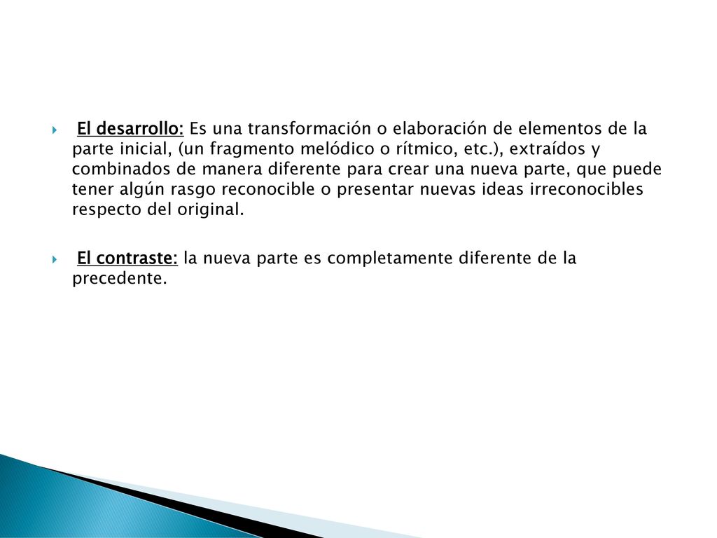 El desarrollo: Es una transformación o elaboración de elementos de la parte inicial, (un fragmento melódico o rítmico, etc.), extraídos y combinados de manera diferente para crear una nueva parte, que puede tener algún rasgo reconocible o presentar nuevas ideas irreconocibles respecto del original.