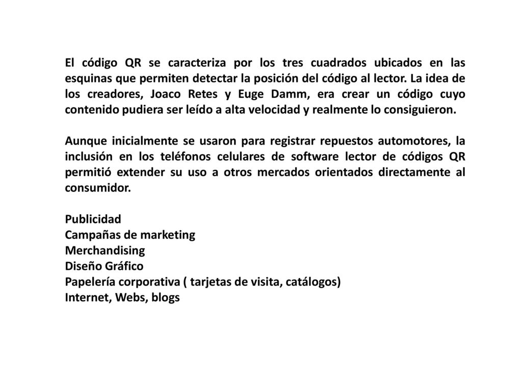 El código QR se caracteriza por los tres cuadrados ubicados en las esquinas que permiten detectar la posición del código al lector. La idea de los creadores, Joaco Retes y Euge Damm, era crear un código cuyo contenido pudiera ser leído a alta velocidad y realmente lo consiguieron.