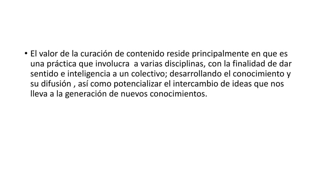 El valor de la curación de contenido reside principalmente en que es una práctica que involucra a varias disciplinas, con la finalidad de dar sentido e inteligencia a un colectivo; desarrollando el conocimiento y su difusión , así como potencializar el intercambio de ideas que nos lleva a la generación de nuevos conocimientos.