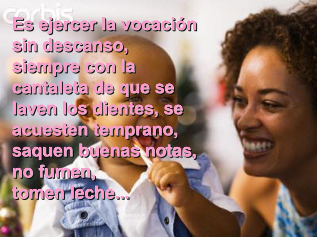 Es ejercer la vocación sin descanso, siempre con la cantaleta de que se laven los dientes, se acuesten temprano, saquen buenas notas, no fumen, tomen leche...