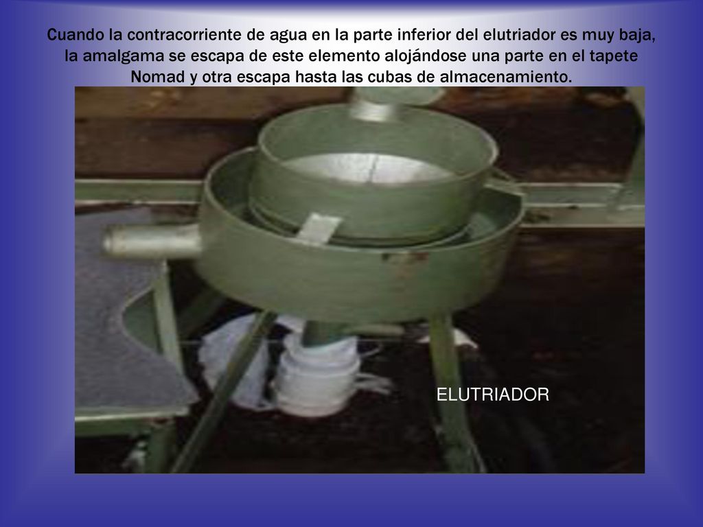 Cuando la contracorriente de agua en la parte inferior del elutriador es muy baja, la amalgama se escapa de este elemento alojándose una parte en el tapete Nomad y otra escapa hasta las cubas de almacenamiento.