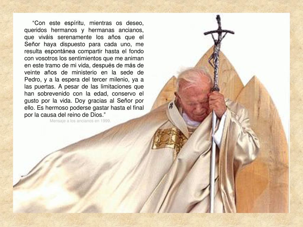 Con este espíritu, mientras os deseo, queridos hermanos y hermanas ancianos, que viváis serenamente los años que el Señor haya dispuesto para cada uno, me resulta espontánea compartir hasta el fondo con vosotros los sentimientos que me animan en este tramo de mi vida, después de más de veinte años de ministerio en la sede de Pedro, y a la espera del tercer milenio, ya a las puertas. A pesar de las limitaciones que han sobrevenido con la edad, conservo el gusto por la vida. Doy gracias al Señor por ello. Es hermoso poderse gastar hasta el final por la causa del reino de Dios.
