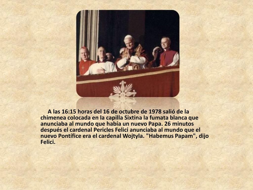 A las 16:15 horas del 16 de octubre de 1978 salió de la chimenea colocada en la capilla Sixtina la fumata blanca que anunciaba al mundo que había un nuevo Papa.