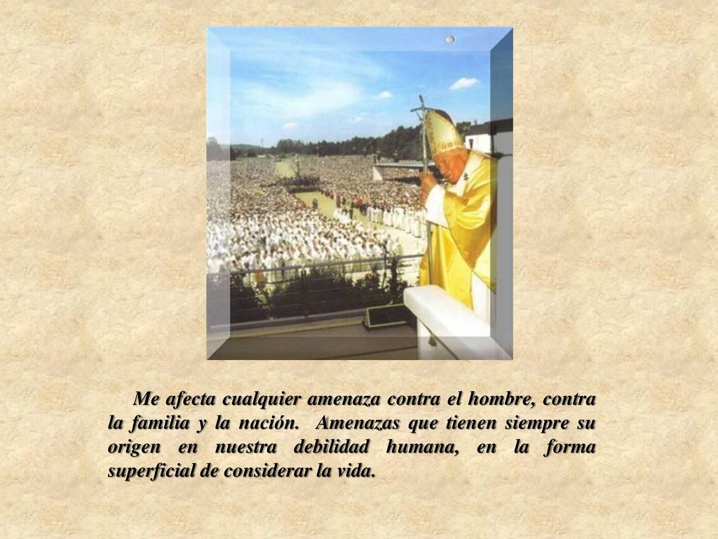 Me afecta cualquier amenaza contra el hombre, contra la familia y la nación. Amenazas que tienen siempre su origen en nuestra debilidad humana, en la forma superficial de considerar la vida.