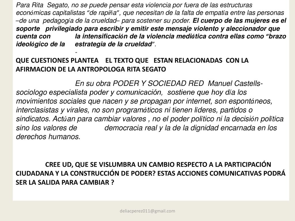 Para Rita Segato, no se puede pensar esta violencia por fuera de las estructuras económicas capitalistas de rapiña , que necesitan de la falta de empatía entre las personas –de una pedagogía de la crueldad– para sostener su poder. El cuerpo de las mujeres es el soporte privilegiado para escribir y emitir este mensaje violento y aleccionador que cuenta con la intensificación de la violencia mediática contra ellas como brazo ideológico de la estrategia de la crueldad .