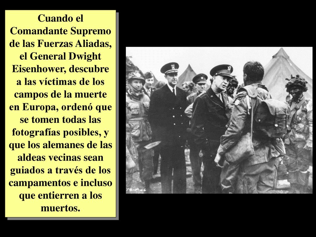 Cuando el Comandante Supremo de las Fuerzas Aliadas, el General Dwight Eisenhower, descubre a las víctimas de los campos de la muerte en Europa, ordenó que se tomen todas las fotografías posibles, y que los alemanes de las aldeas vecinas sean guiados a través de los campamentos e incluso que entierren a los muertos.