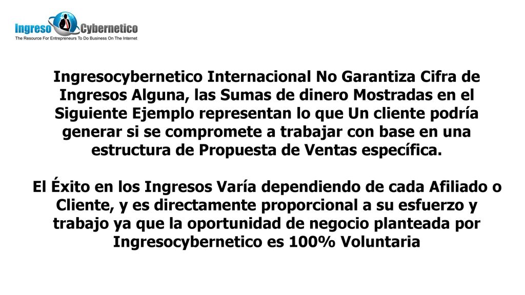 Ingresocybernetico Internacional No Garantiza Cifra de Ingresos Alguna, las Sumas de dinero Mostradas en el Siguiente Ejemplo representan lo que Un cliente podría generar si se compromete a trabajar con base en una estructura de Propuesta de Ventas específica.