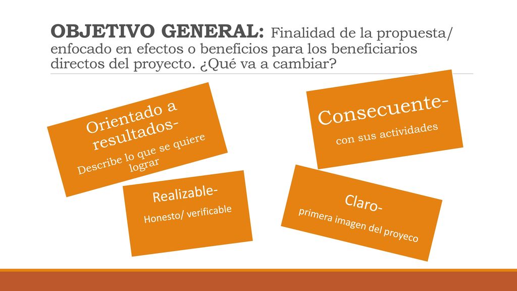 OBJETIVO GENERAL: Finalidad de la propuesta/ enfocado en efectos o beneficios para los beneficiarios directos del proyecto. ¿Qué va a cambiar