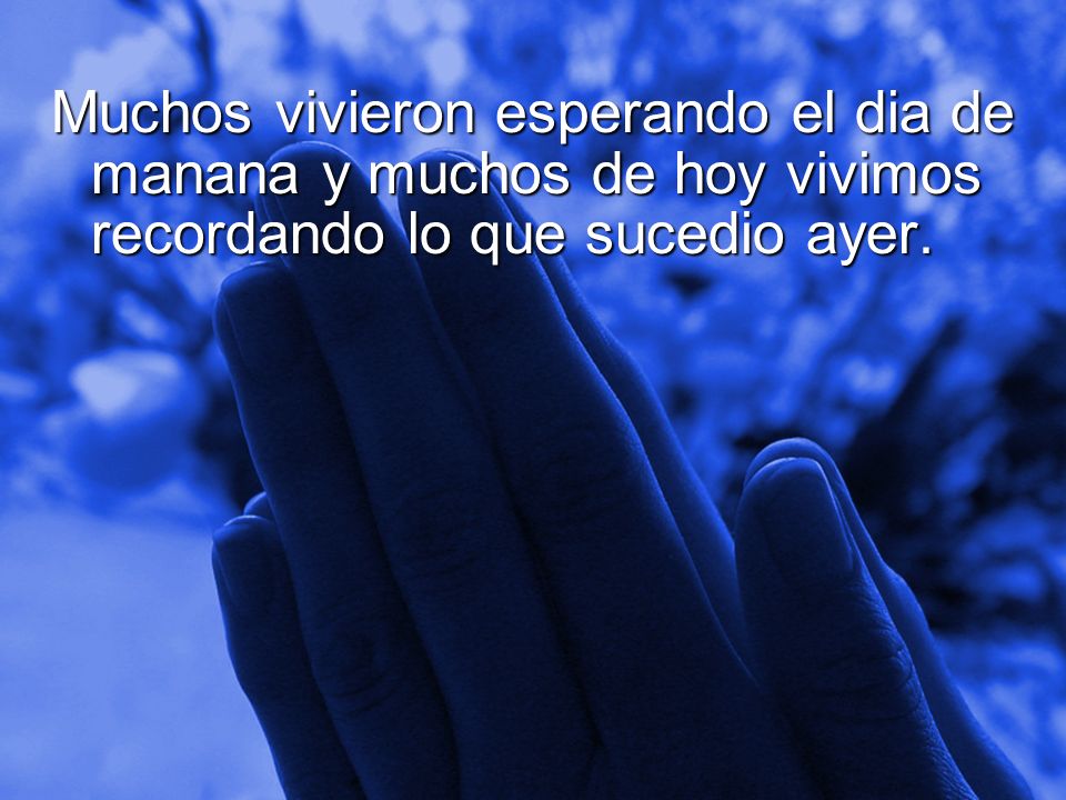 Muchos vivieron esperando el dia de manana y muchos de hoy vivimos recordando lo que sucedio ayer.