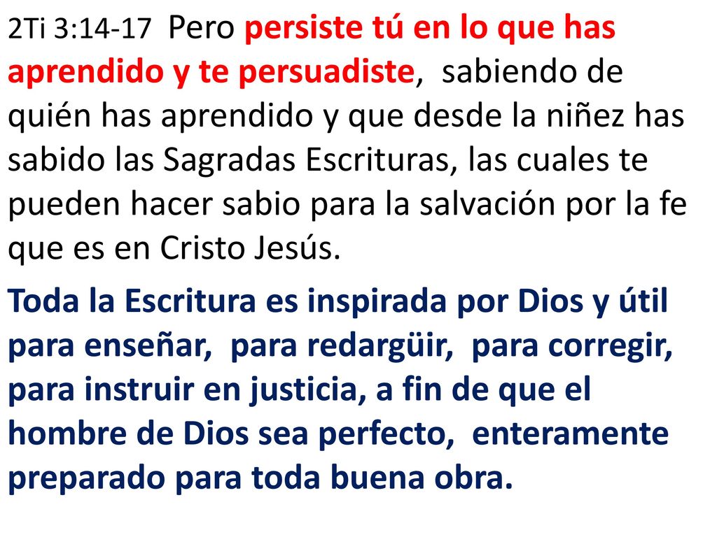 2Ti 3:14-17 Pero persiste tú en lo que has aprendido y te persuadiste, sabiendo de quién has aprendido y que desde la niñez has sabido las Sagradas Escrituras, las cuales te pueden hacer sabio para la salvación por la fe que es en Cristo Jesús.