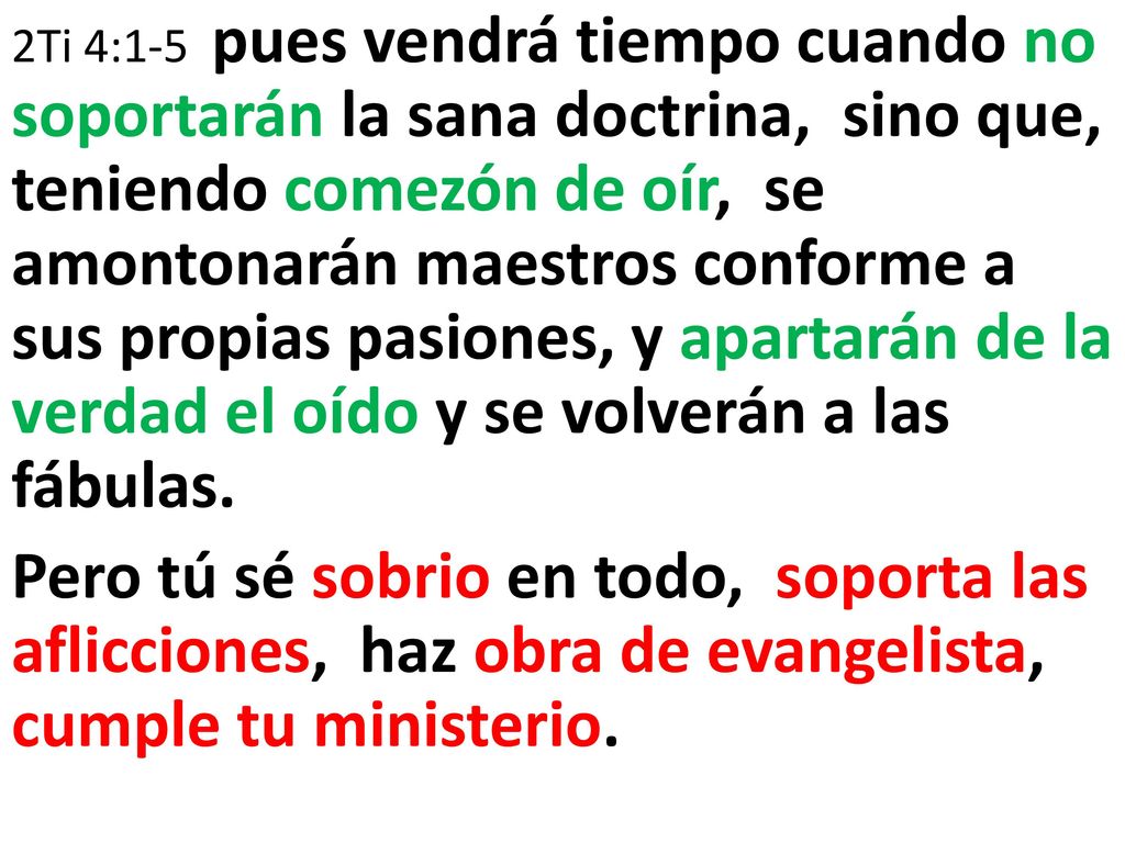 2Ti 4:1-5 pues vendrá tiempo cuando no soportarán la sana doctrina, sino que, teniendo comezón de oír, se amontonarán maestros conforme a sus propias pasiones, y apartarán de la verdad el oído y se volverán a las fábulas.