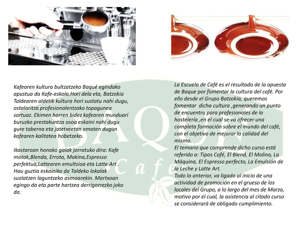 La Escuela de Café es el resultado de la apuesta de Baque por fomentar la cultura del café. Por ello desde el Grupo Batzokia, queremos fomentar dicha cultura ,generando un punto de encuentro para profesionales de la hostelería ,en el cual se va ofrecer una completa formación sobre el mundo del café, con el objetivo de mejorar la calidad del mismo.