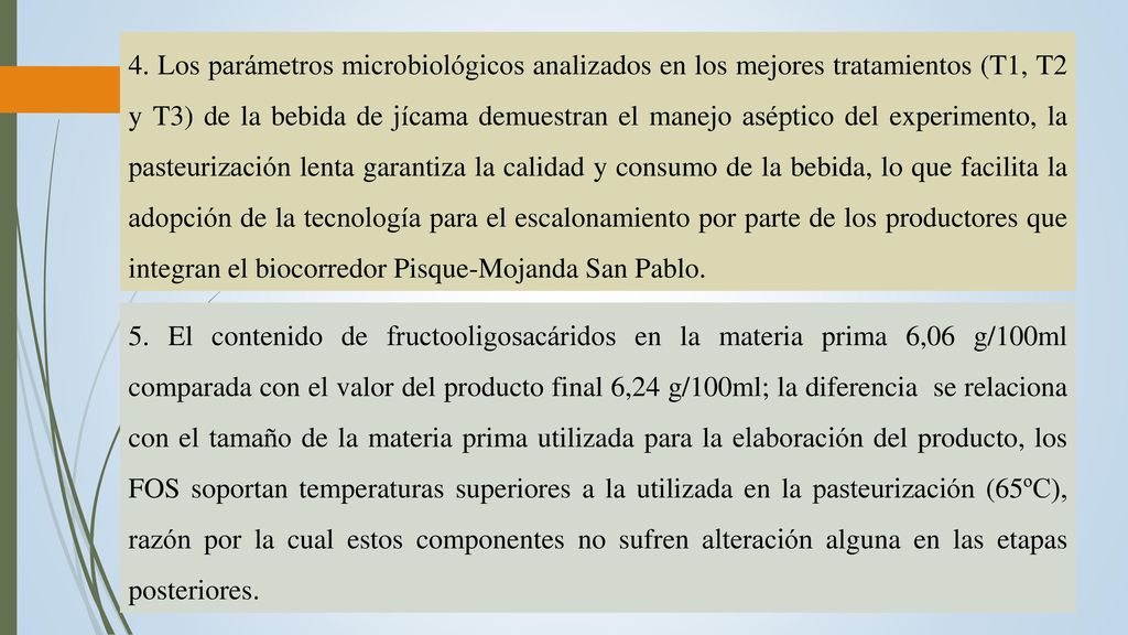 4. Los parámetros microbiológicos analizados en los mejores tratamientos (T1, T2 y T3) de la bebida de jícama demuestran el manejo aséptico del experimento, la pasteurización lenta garantiza la calidad y consumo de la bebida, lo que facilita la adopción de la tecnología para el escalonamiento por parte de los productores que integran el biocorredor Pisque-Mojanda San Pablo.
