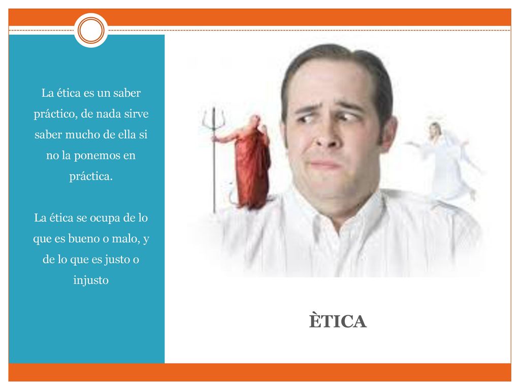 La ética es un saber práctico, de nada sirve saber mucho de ella si no la ponemos en práctica. La ética se ocupa de lo que es bueno o malo, y de lo que es justo o injusto