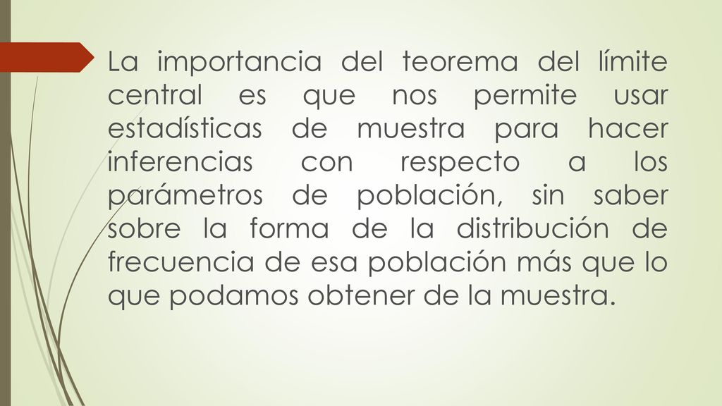 La importancia del teorema del límite central es que nos permite usar estadísticas de muestra para hacer inferencias con respecto a los parámetros de población, sin saber sobre la forma de la distribución de frecuencia de esa población más que lo que podamos obtener de la muestra.