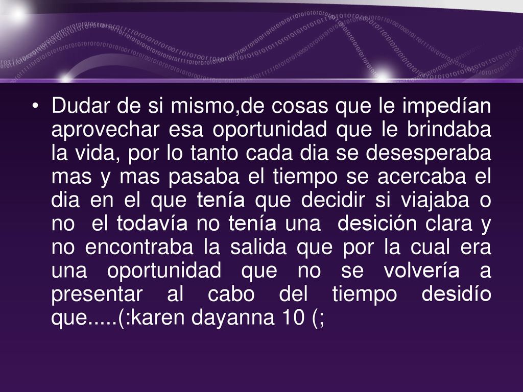 Dudar de si mismo,de cosas que le impedían aprovechar esa oportunidad que le brindaba la vida, por lo tanto cada dia se desesperaba mas y mas pasaba el tiempo se acercaba el dia en el que tenía que decidir si viajaba o no el todavía no tenía una desición clara y no encontraba la salida que por la cual era una oportunidad que no se volvería a presentar al cabo del tiempo desidío que.....(:karen dayanna 10 (;